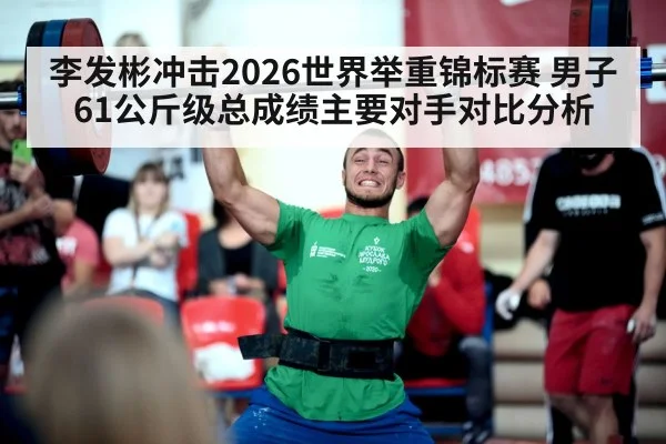 李发彬冲击2026世界举重锦标赛 男子61公斤级总成绩主要对手对比分析